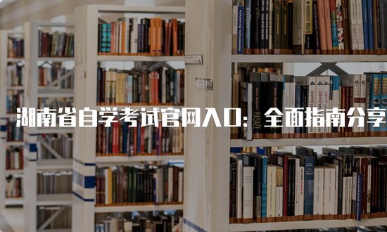 湖南省自学考试官网入口：全面指南分享