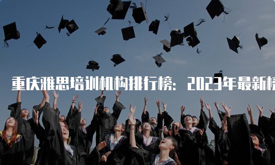 重庆雅思<em>培训机构排行</em>榜：2023年最新榜单发布！